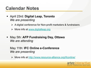 Calendar Notes
 April 23rd: Digital Leap, Toronto
  We are presenting
    A digital conference for Non-profit marketers & fundraisers
    More info at www.digitalleap.org


 May 5th: AFP Fundraising Day, Ottawa
  We are attending

  May 11th: IFC Online e-Conference
  We are presenting
    More info at http://www.resource-alliance.org/ifconline/
 
