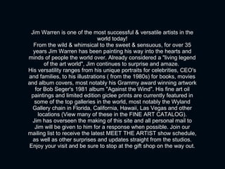 Jim Warren is one of the most successful & versatile artists in the world today! From the wild & whimsical to the sweet & sensuous, for over 35 years Jim Warren has been painting his way into the hearts and minds of people the world over. Already considered a "living legend of the art world", Jim continues to surprise and amaze.  His versatility ranges from his unique portraits for celebrities, CEO's and families, to his illustrations ( from the 1980s) for books, movies and album covers, most notably his Grammy award winning artwork for Bob Seger's 1981 album "Against the Wind". His fine art oil paintings and limited edition giclee prints are currently featured in some of the top galleries in the world, most notably the Wyland Gallery chain in Florida, California, Hawaii, Las Vegas and other locations (View many of these in the FINE ART CATALOG). Jim has overseen the making of this site and all personal mail to Jim will be given to him for a response when possible. Join our mailing list to receive the latest MEET THE ARTIST show schedule, as well as other surprises and updates straight from the studios. Enjoy your visit and be sure to stop at the gift shop on the way out. 