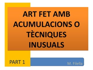 ART FET AMB
 ACUMULACIONS O
    TÈCNIQUES
     INUSUALS
PART 1      M. Filella
 