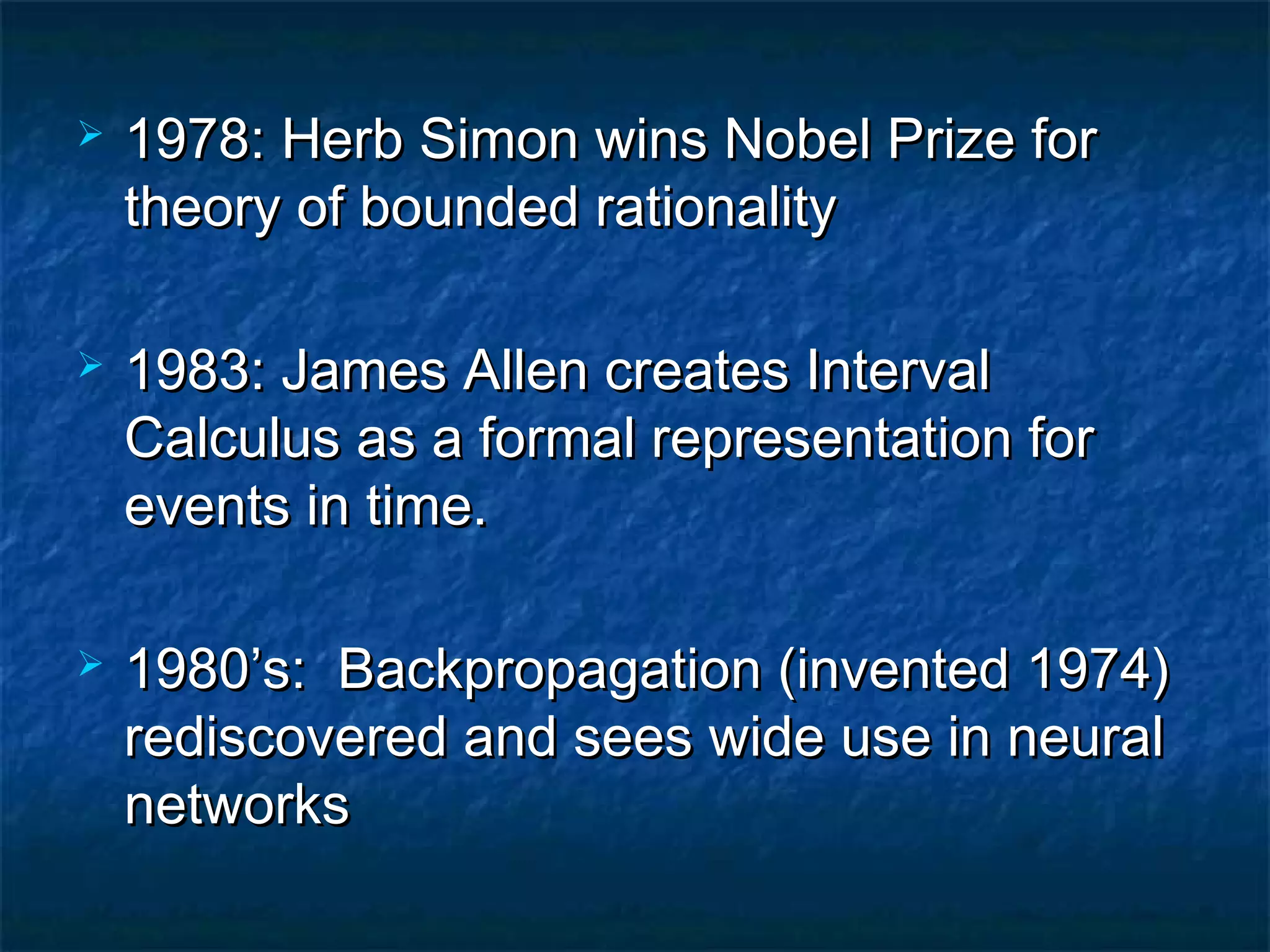    1978: Herb Simon wins Nobel Prize for
    theory of bounded rationality

   1983: James Allen creates Interval
    Calculus as a formal representation for
    events in time.

   1980’s: Backpropagation (invented 1974)
    rediscovered and sees wide use in neural
    networks
 