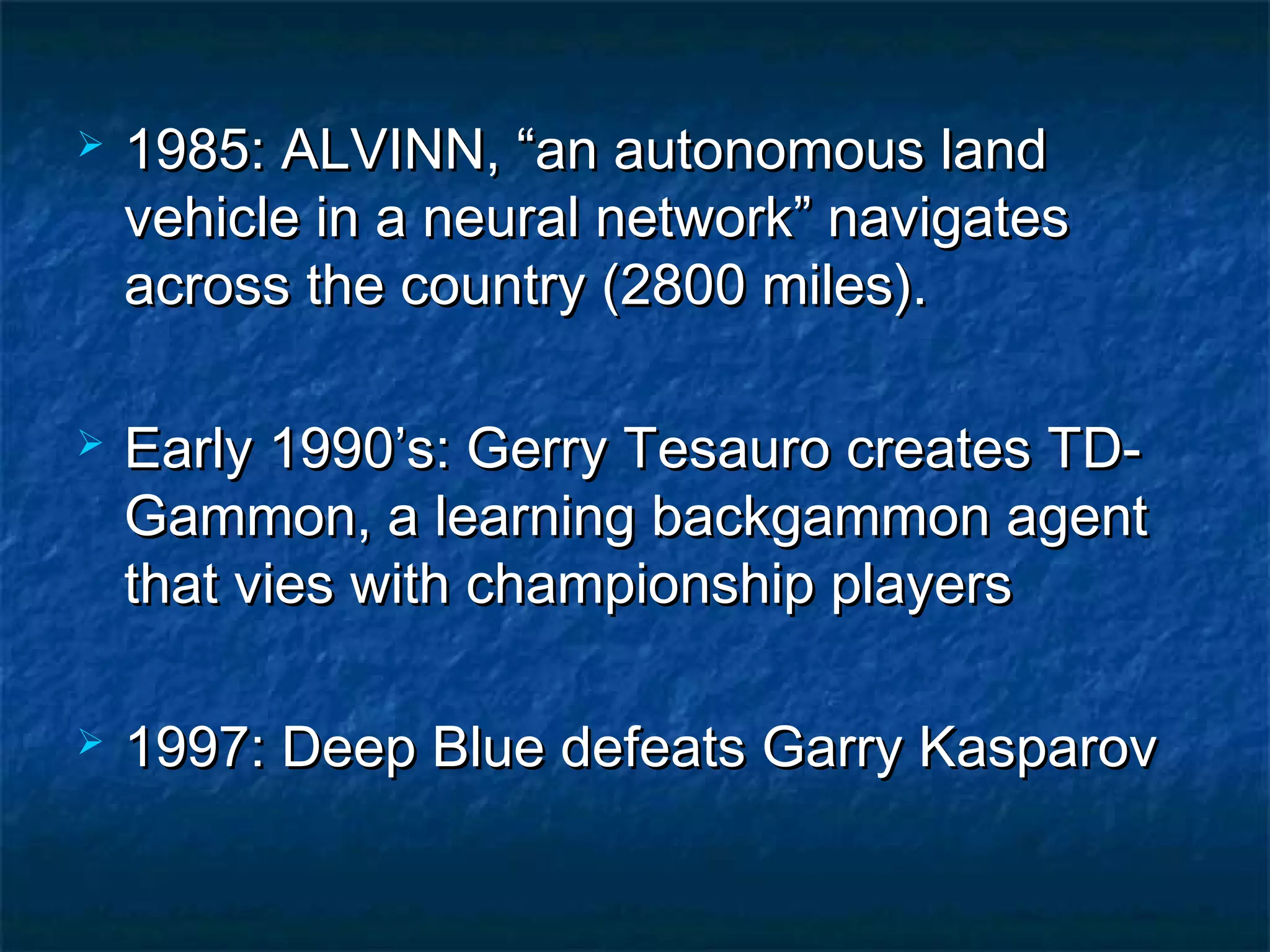    1985: ALVINN, “an autonomous land
    vehicle in a neural network” navigates
    across the country (2800 miles).

   Early 1990’s: Gerry Tesauro creates TD-
    Gammon, a learning backgammon agent
    that vies with championship players

   1997: Deep Blue defeats Garry Kasparov
 