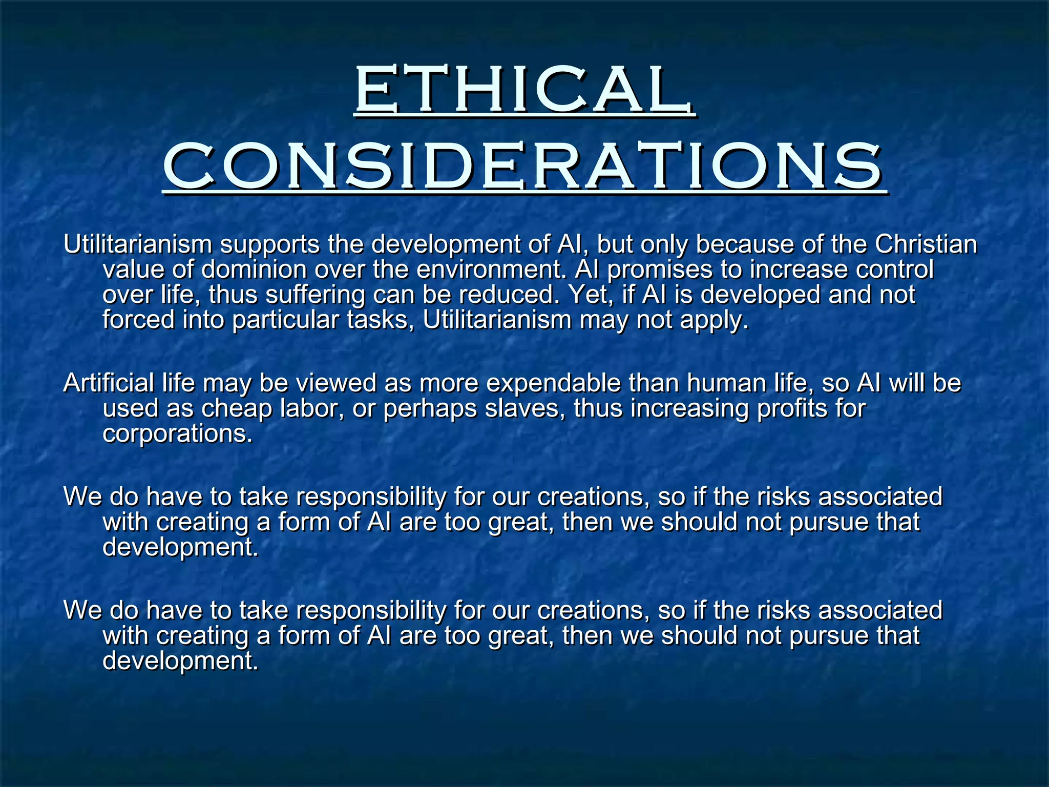 ETHICAL
        CONSIDERATIONS
Utilitarianism supports the development of AI, but only because of the Christian
    value of dominion over the environment. AI promises to increase control
    over life, thus suffering can be reduced. Yet, if AI is developed and not
    forced into particular tasks, Utilitarianism may not apply.

Artificial life may be viewed as more expendable than human life, so AI will be
    used as cheap labor, or perhaps slaves, thus increasing profits for
    corporations.

We do have to take responsibility for our creations, so if the risks associated
  with creating a form of AI are too great, then we should not pursue that
  development.

We do have to take responsibility for our creations, so if the risks associated
  with creating a form of AI are too great, then we should not pursue that
  development.
 