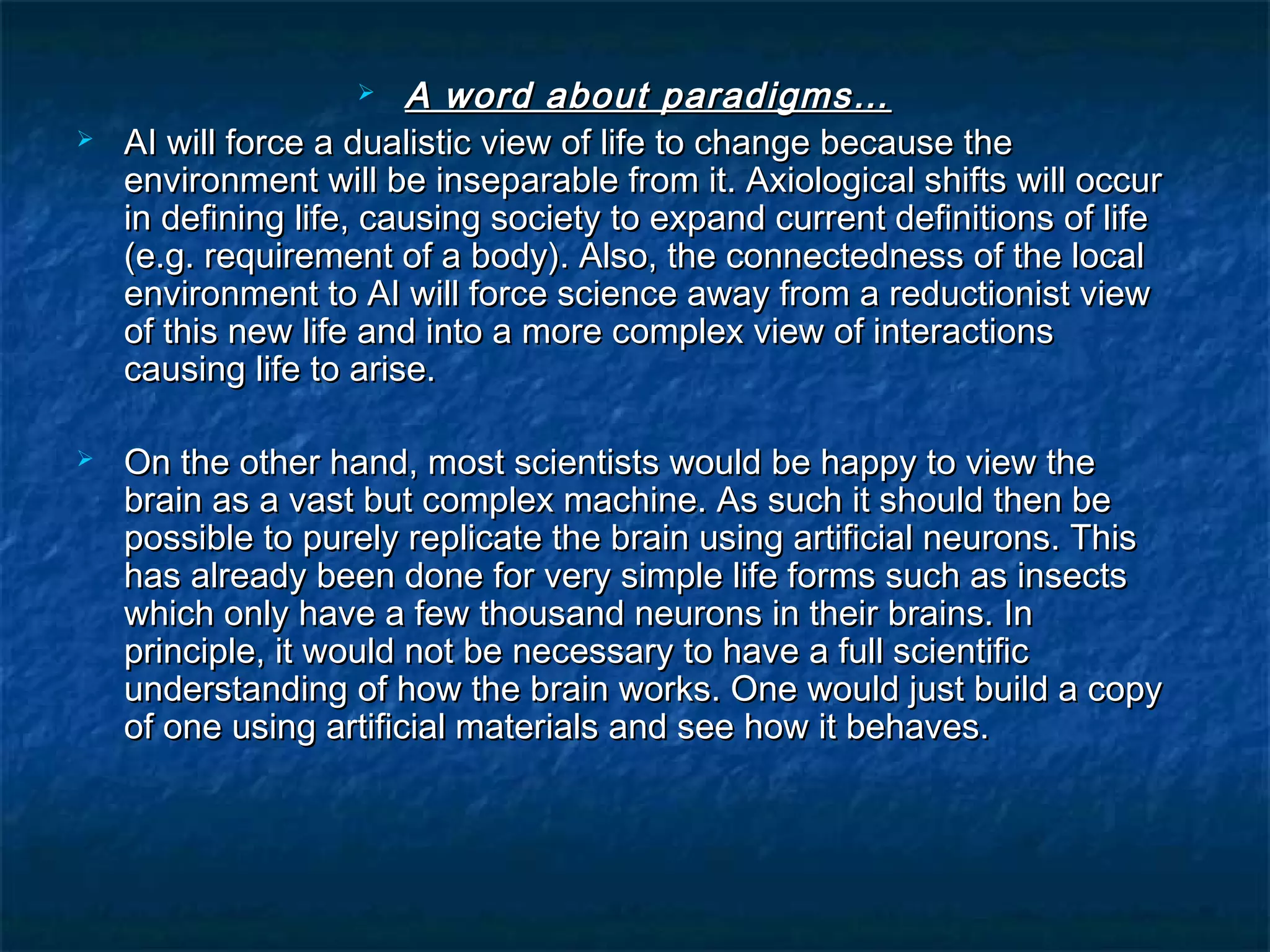     A word about paradigms…
   AI will force a dualistic view of life to change because the
    environment will be inseparable from it. Axiological shifts will occur
    in defining life, causing society to expand current definitions of life
    (e.g. requirement of a body). Also, the connectedness of the local
    environment to AI will force science away from a reductionist view
    of this new life and into a more complex view of interactions
    causing life to arise.

   On the other hand, most scientists would be happy to view the
    brain as a vast but complex machine. As such it should then be
    possible to purely replicate the brain using artificial neurons. This
    has already been done for very simple life forms such as insects
    which only have a few thousand neurons in their brains. In
    principle, it would not be necessary to have a full scientific
    understanding of how the brain works. One would just build a copy
    of one using artificial materials and see how it behaves.
 