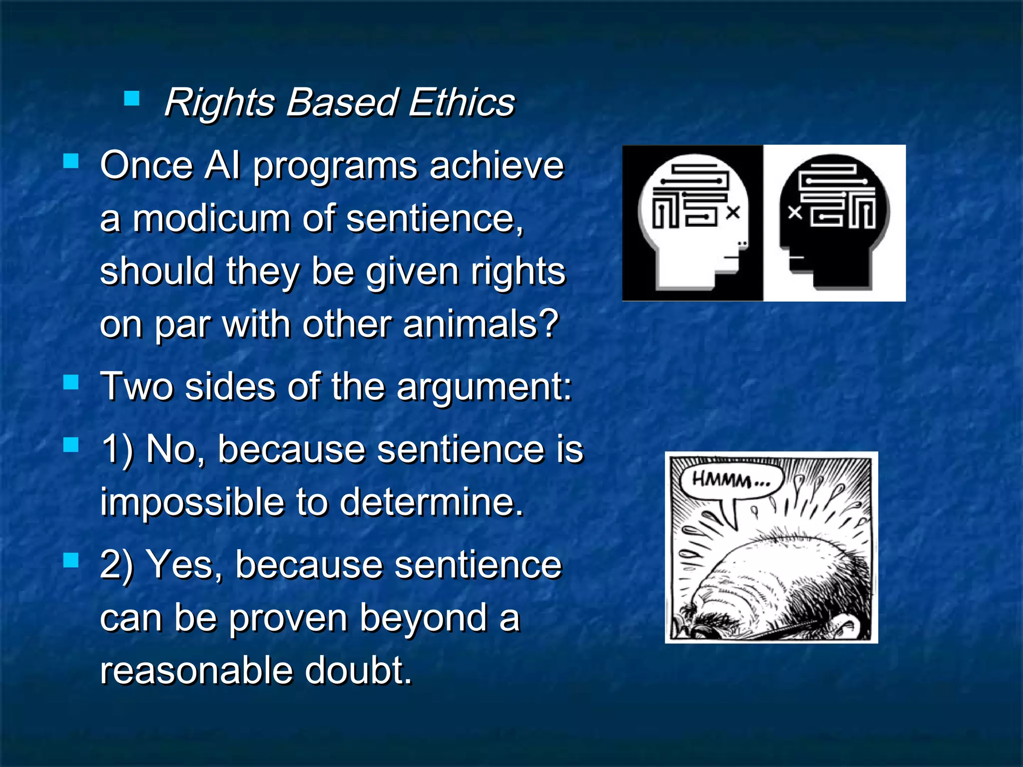  Rights Based Ethics
   Once AI programs achieve
    a modicum of sentience,
    should they be given rights
    on par with other animals?
   Two sides of the argument:
   1) No, because sentience is
    impossible to determine.
   2) Yes, because sentience
    can be proven beyond a
    reasonable doubt.
 