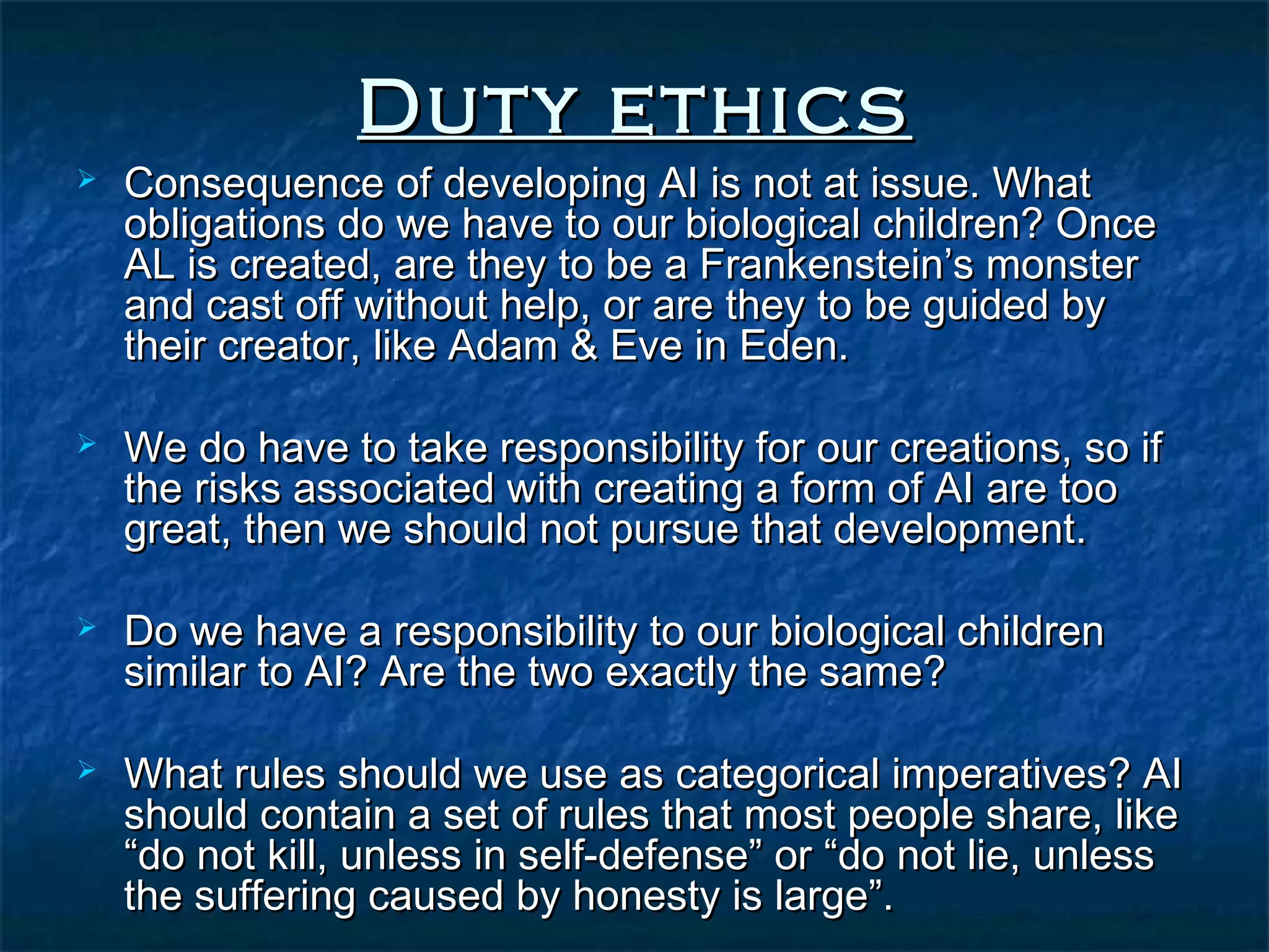 Duty ethics
   Consequence of developing AI is not at issue. What
    obligations do we have to our biological children? Once
    AL is created, are they to be a Frankenstein’s monster
    and cast off without help, or are they to be guided by
    their creator, like Adam & Eve in Eden.

   We do have to take responsibility for our creations, so if
    the risks associated with creating a form of AI are too
    great, then we should not pursue that development.

   Do we have a responsibility to our biological children
    similar to AI? Are the two exactly the same?

   What rules should we use as categorical imperatives? AI
    should contain a set of rules that most people share, like
    “do not kill, unless in self-defense” or “do not lie, unless
    the suffering caused by honesty is large”.
 