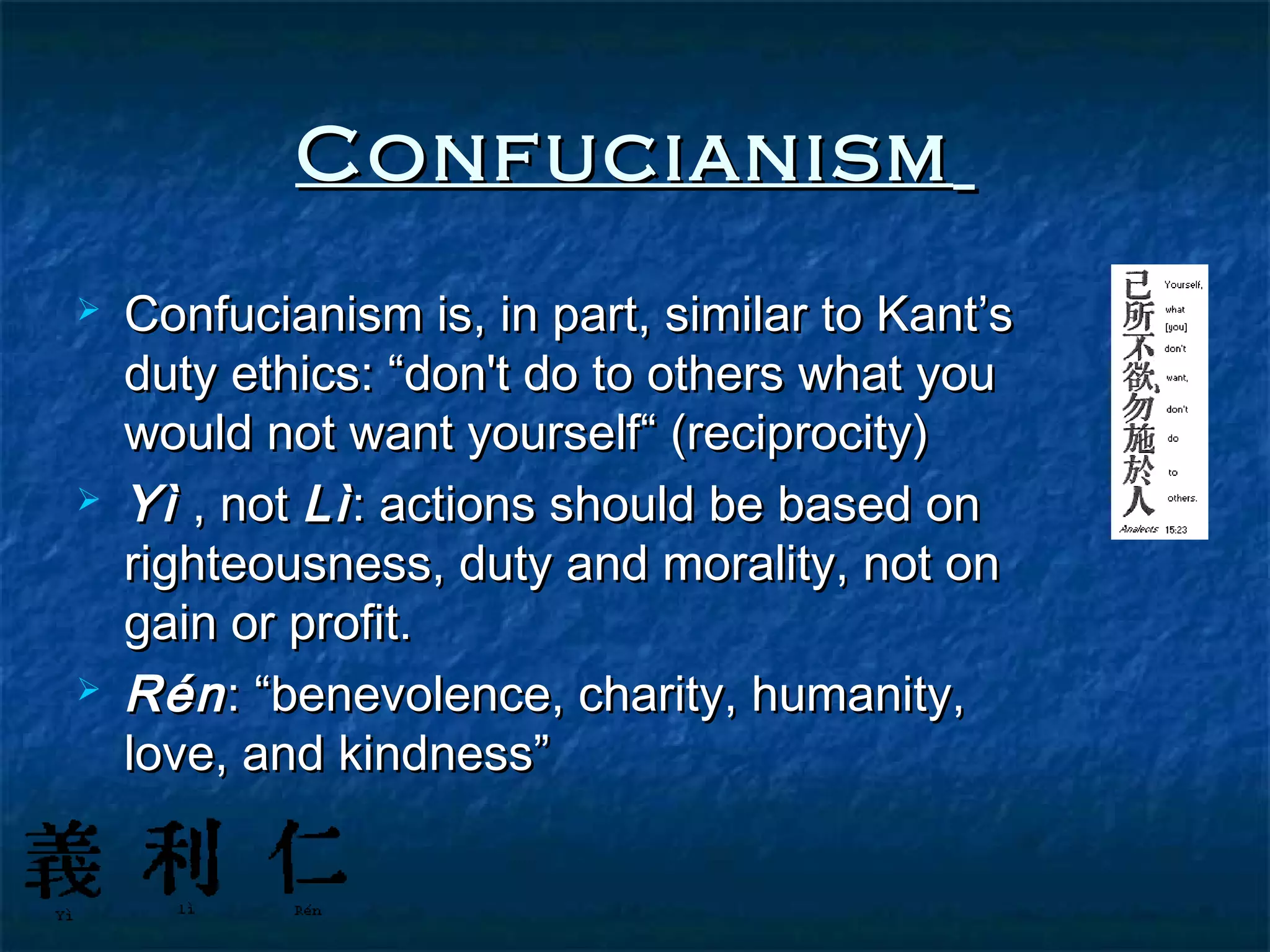 Confucianism
   Confucianism is, in part, similar to Kant’s
    duty ethics: “don't do to others what you
    would not want yourself“ (reciprocity)
   Yì , not Lì : actions should be based on
    righteousness, duty and morality, not on
    gain or profit.
   Rén : “benevolence, charity, humanity,
    love, and kindness”
 