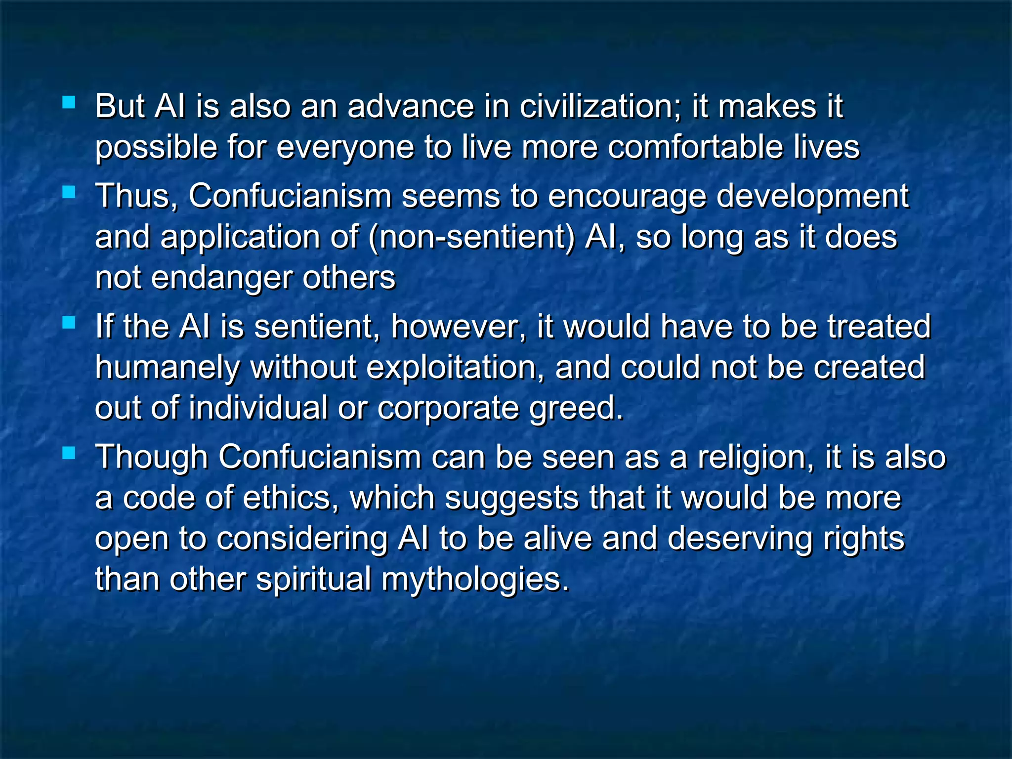    But AI is also an advance in civilization; it makes it
    possible for everyone to live more comfortable lives
   Thus, Confucianism seems to encourage development
    and application of (non-sentient) AI, so long as it does
    not endanger others
   If the AI is sentient, however, it would have to be treated
    humanely without exploitation, and could not be created
    out of individual or corporate greed.
   Though Confucianism can be seen as a religion, it is also
    a code of ethics, which suggests that it would be more
    open to considering AI to be alive and deserving rights
    than other spiritual mythologies.
 