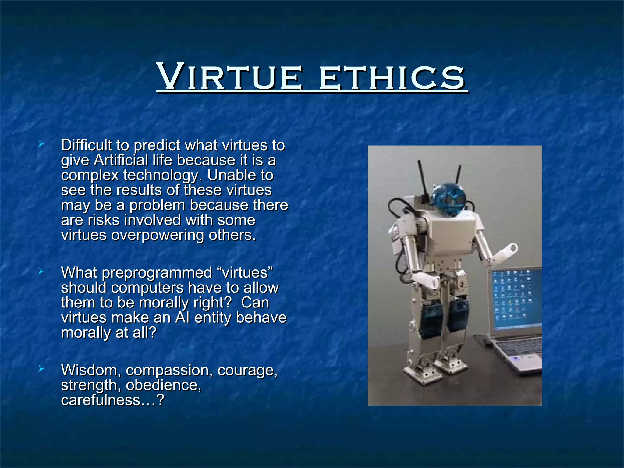 Virtue ethics
   Difficult to predict what virtues to
    give Artificial life because it is a
    complex technology. Unable to
    see the results of these virtues
    may be a problem because there
    are risks involved with some
    virtues overpowering others.

   What preprogrammed “virtues”
    should computers have to allow
    them to be morally right? Can
    virtues make an AI entity behave
    morally at all?

   Wisdom, compassion, courage,
    strength, obedience,
    carefulness…?
 