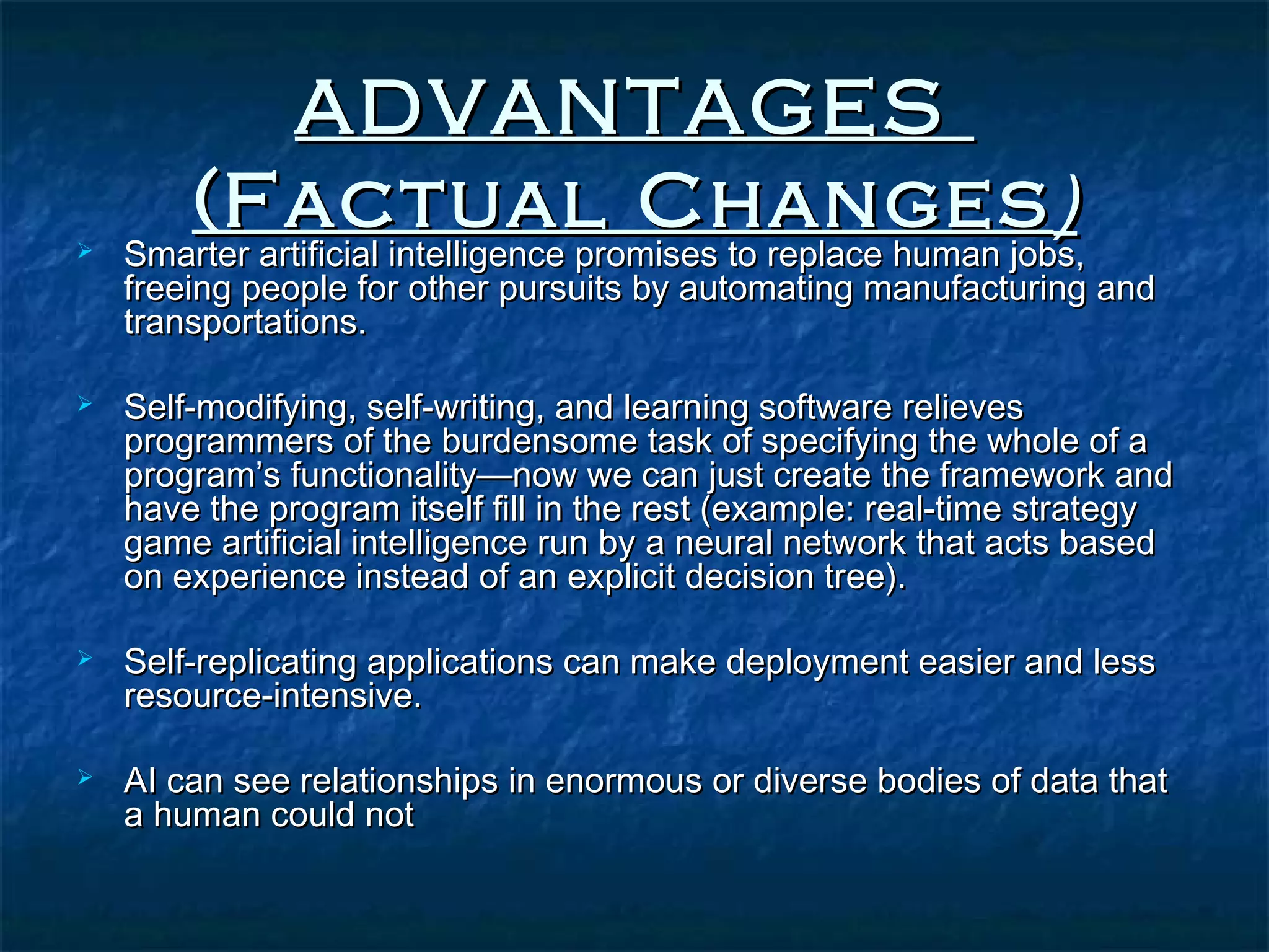 ADVANTAGES
       (Factual Changes )
   Smarter artificial intelligence promises to replace human jobs,
    freeing people for other pursuits by automating manufacturing and
    transportations.

   Self-modifying, self-writing, and learning software relieves
    programmers of the burdensome task of specifying the whole of a
    program’s functionality—now we can just create the framework and
    have the program itself fill in the rest (example: real-time strategy
    game artificial intelligence run by a neural network that acts based
    on experience instead of an explicit decision tree).

   Self-replicating applications can make deployment easier and less
    resource-intensive.

   AI can see relationships in enormous or diverse bodies of data that
    a human could not
 