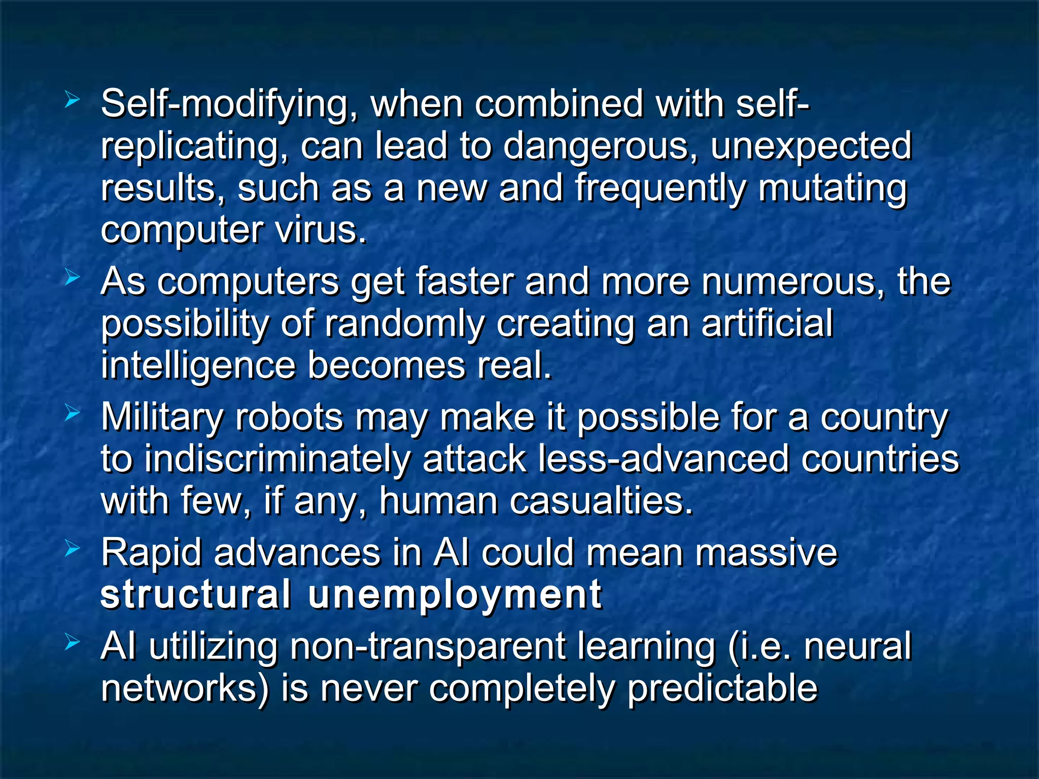    Self-modifying, when combined with self-
    replicating, can lead to dangerous, unexpected
    results, such as a new and frequently mutating
    computer virus.
   As computers get faster and more numerous, the
    possibility of randomly creating an artificial
    intelligence becomes real.
   Military robots may make it possible for a country
    to indiscriminately attack less-advanced countries
    with few, if any, human casualties.
   Rapid advances in AI could mean massive
    structural unemployment
   AI utilizing non-transparent learning (i.e. neural
    networks) is never completely predictable
 