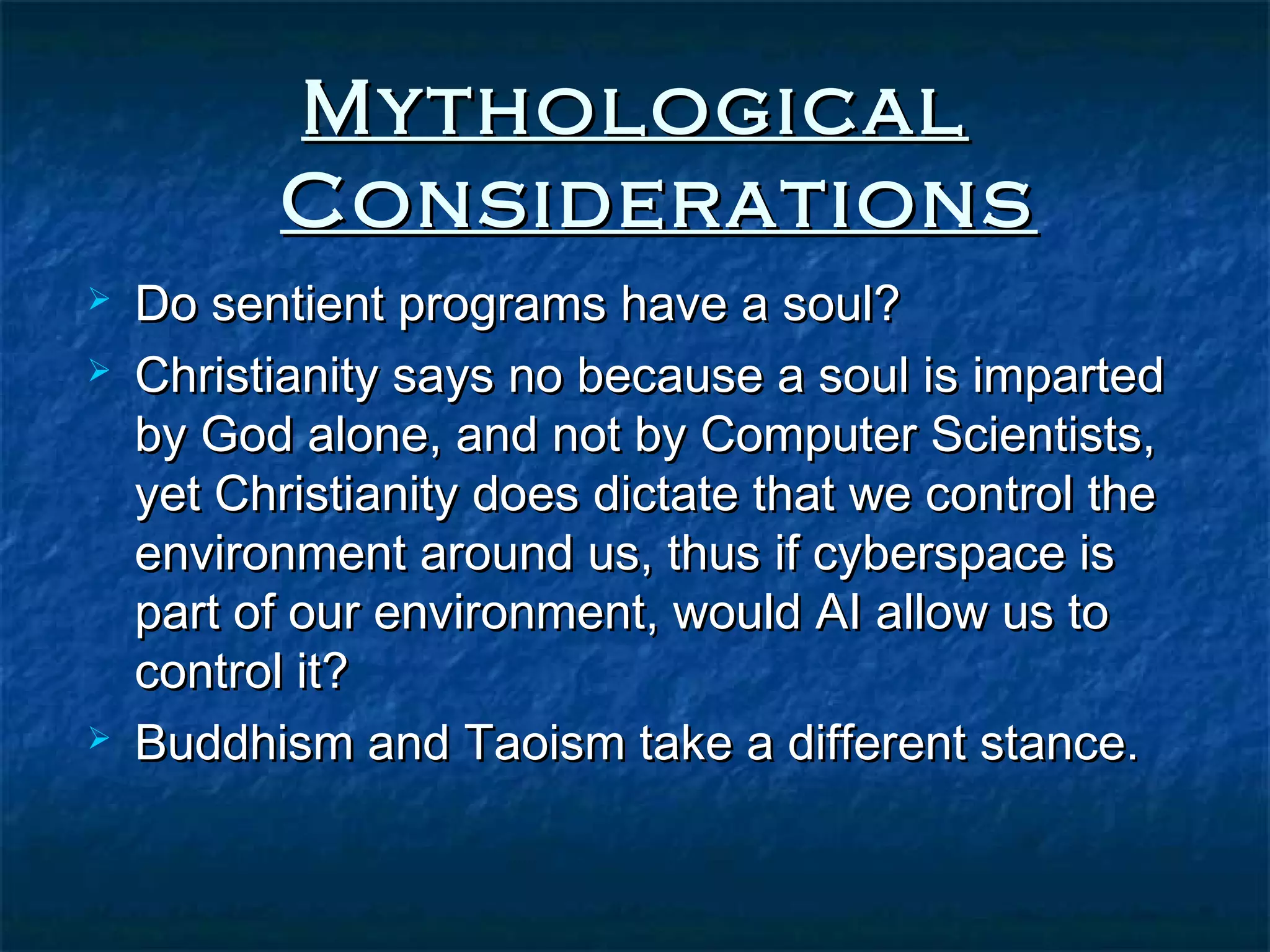 Mythological
          Considerations
   Do sentient programs have a soul?
   Christianity says no because a soul is imparted
    by God alone, and not by Computer Scientists,
    yet Christianity does dictate that we control the
    environment around us, thus if cyberspace is
    part of our environment, would AI allow us to
    control it?
   Buddhism and Taoism take a different stance.
 