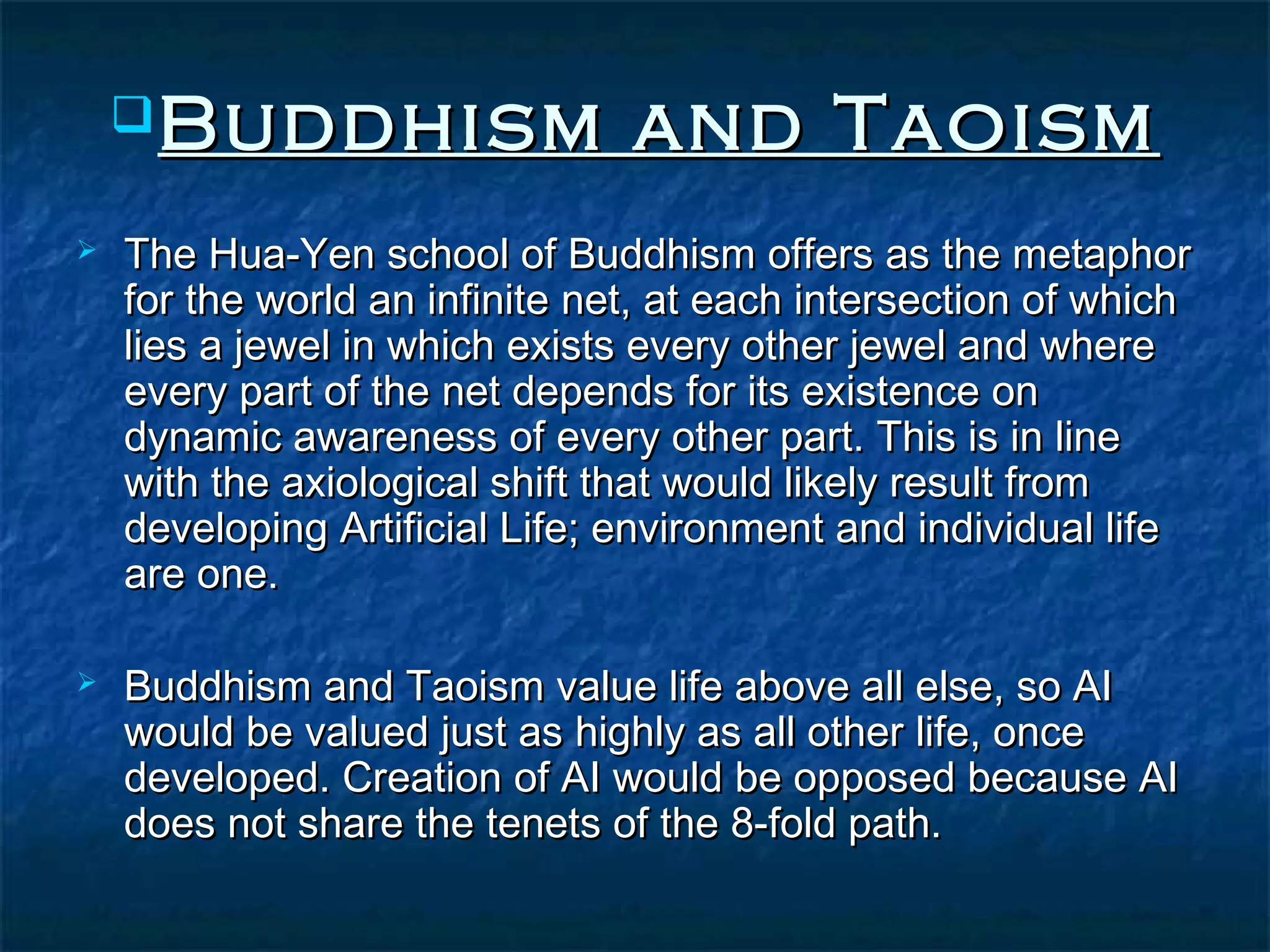  Buddhism                  and Taoism
   The Hua-Yen school of Buddhism offers as the metaphor
    for the world an infinite net, at each intersection of which
    lies a jewel in which exists every other jewel and where
    every part of the net depends for its existence on
    dynamic awareness of every other part. This is in line
    with the axiological shift that would likely result from
    developing Artificial Life; environment and individual life
    are one.

   Buddhism and Taoism value life above all else, so AI
    would be valued just as highly as all other life, once
    developed. Creation of AI would be opposed because AI
    does not share the tenets of the 8-fold path.
 