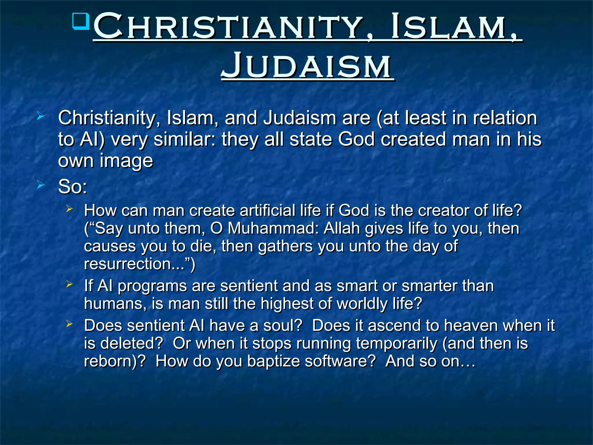  Christianity,             Islam,
                          Judaism
   Christianity, Islam, and Judaism are (at least in relation
    to AI) very similar: they all state God created man in his
    own image
   So:
       How can man create artificial life if God is the creator of life?
        (“Say unto them, O Muhammad: Allah gives life to you, then
        causes you to die, then gathers you unto the day of
        resurrection...”)
       If AI programs are sentient and as smart or smarter than
        humans, is man still the highest of worldly life?
       Does sentient AI have a soul? Does it ascend to heaven when it
        is deleted? Or when it stops running temporarily (and then is
        reborn)? How do you baptize software? And so on…
 