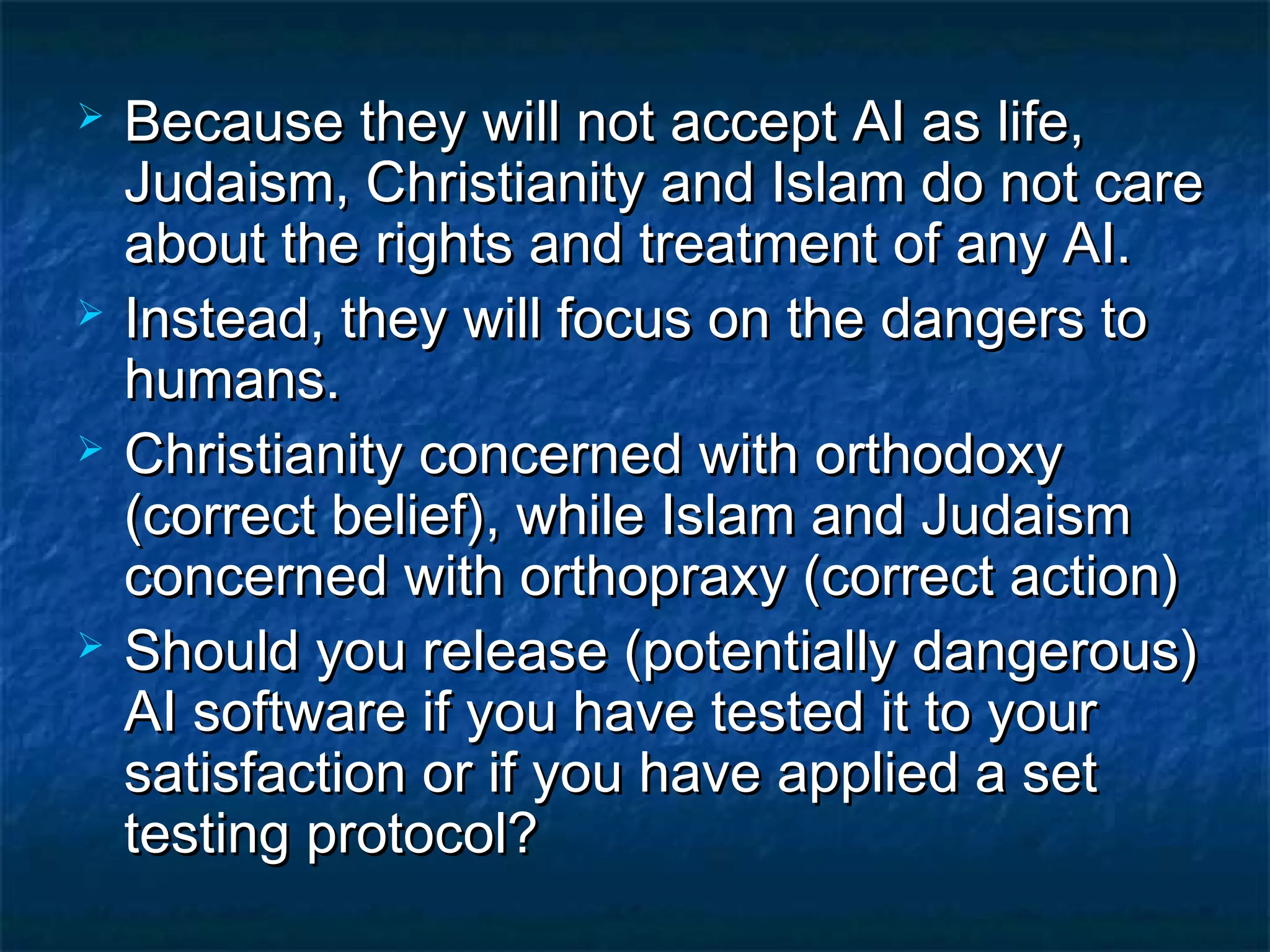    Because they will not accept AI as life,
    Judaism, Christianity and Islam do not care
    about the rights and treatment of any AI.
   Instead, they will focus on the dangers to
    humans.
   Christianity concerned with orthodoxy
    (correct belief), while Islam and Judaism
    concerned with orthopraxy (correct action)
   Should you release (potentially dangerous)
    AI software if you have tested it to your
    satisfaction or if you have applied a set
    testing protocol?
 