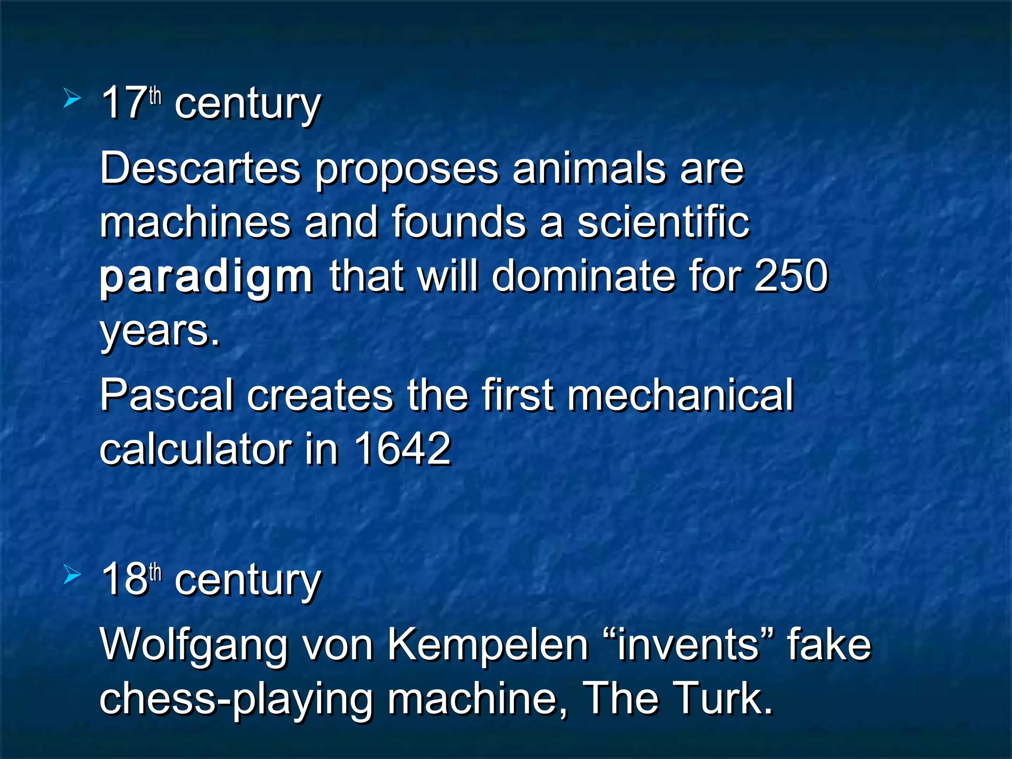    17th century
    Descartes proposes animals are
    machines and founds a scientific
    paradigm that will dominate for 250
    years.
    Pascal creates the first mechanical
    calculator in 1642

   18th century
    Wolfgang von Kempelen “invents” fake
    chess-playing machine, The Turk.
 
