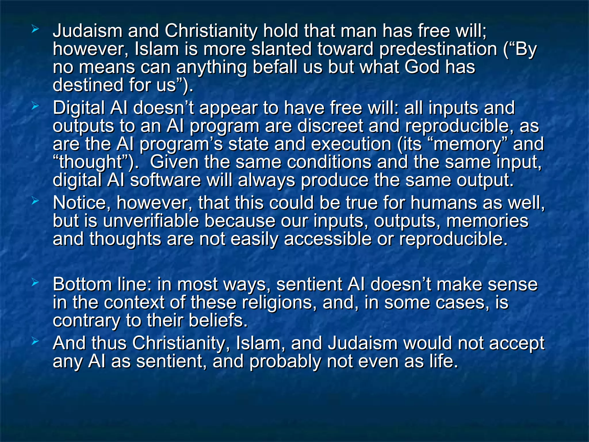    Judaism and Christianity hold that man has free will;
    however, Islam is more slanted toward predestination (“By
    no means can anything befall us but what God has
    destined for us”).
   Digital AI doesn’t appear to have free will: all inputs and
    outputs to an AI program are discreet and reproducible, as
    are the AI program’s state and execution (its “memory” and
    “thought”). Given the same conditions and the same input,
    digital AI software will always produce the same output.
   Notice, however, that this could be true for humans as well,
    but is unverifiable because our inputs, outputs, memories
    and thoughts are not easily accessible or reproducible.

   Bottom line: in most ways, sentient AI doesn’t make sense
    in the context of these religions, and, in some cases, is
    contrary to their beliefs.
   And thus Christianity, Islam, and Judaism would not accept
    any AI as sentient, and probably not even as life.
 