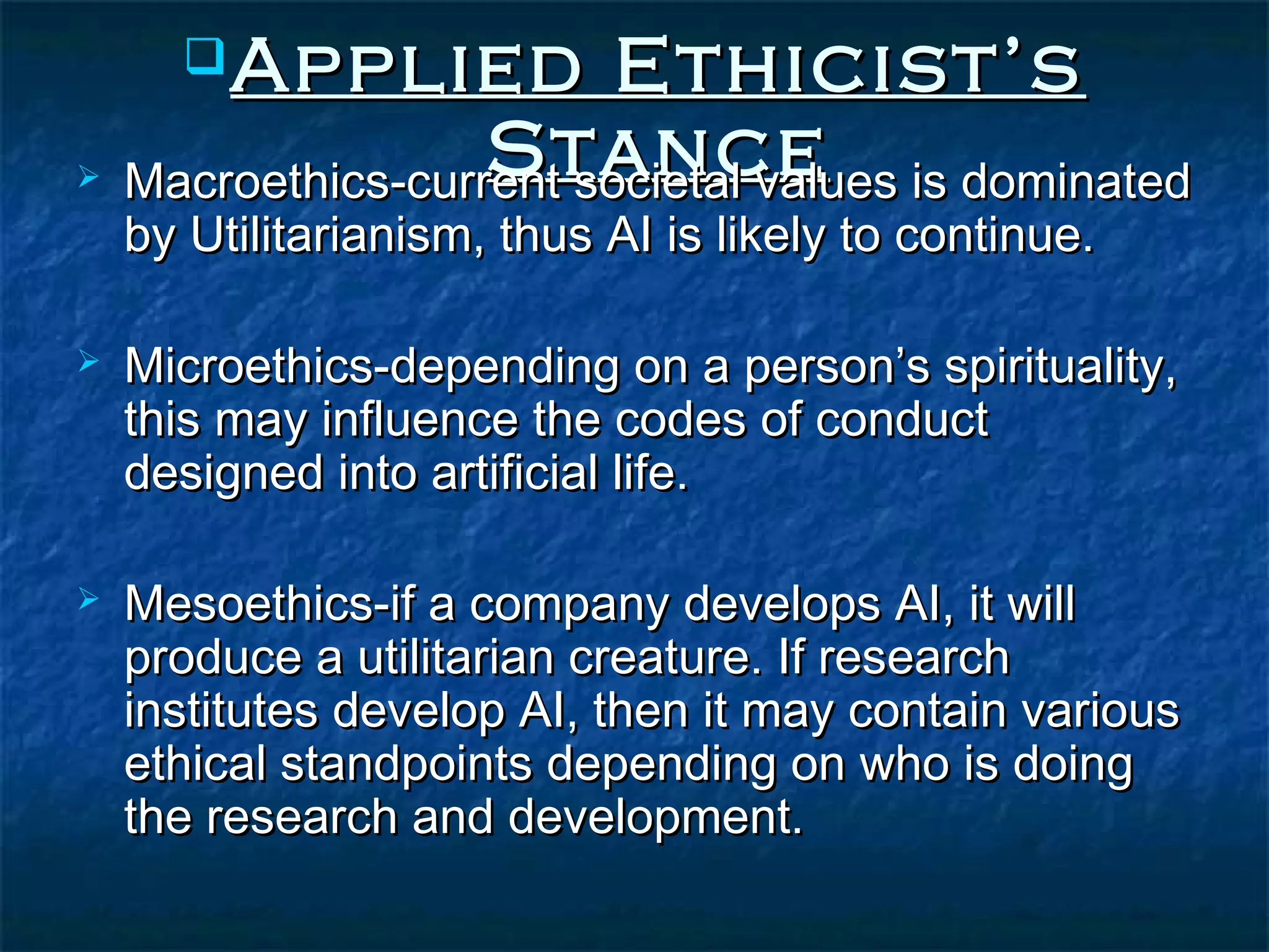  Applied         Ethicist’s
                  Stance
 Macroethics-current societal values is dominated
    by Utilitarianism, thus AI is likely to continue.

   Microethics-depending on a person’s spirituality,
    this may influence the codes of conduct
    designed into artificial life.

   Mesoethics-if a company develops AI, it will
    produce a utilitarian creature. If research
    institutes develop AI, then it may contain various
    ethical standpoints depending on who is doing
    the research and development.
 