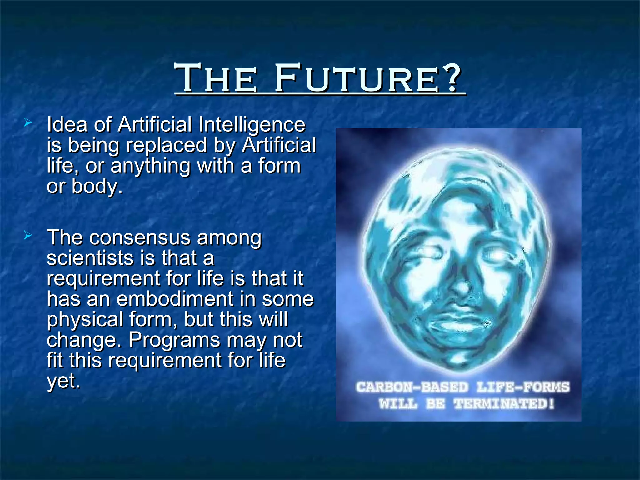 The Future?
   Idea of Artificial Intelligence
    is being replaced by Artificial
    life, or anything with a form
    or body.

   The consensus among
    scientists is that a
    requirement for life is that it
    has an embodiment in some
    physical form, but this will
    change. Programs may not
    fit this requirement for life
    yet.
 