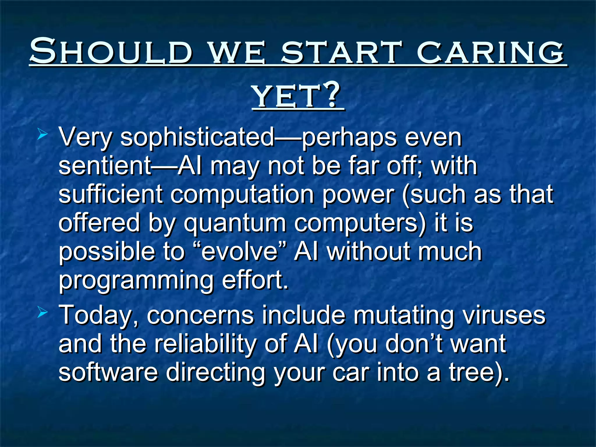 Should we start caring
        yet?
   Very sophisticated—perhaps even
    sentient—AI may not be far off; with
    sufficient computation power (such as that
    offered by quantum computers) it is
    possible to “evolve” AI without much
    programming effort.
   Today, concerns include mutating viruses
    and the reliability of AI (you don’t want
    software directing your car into a tree).
 