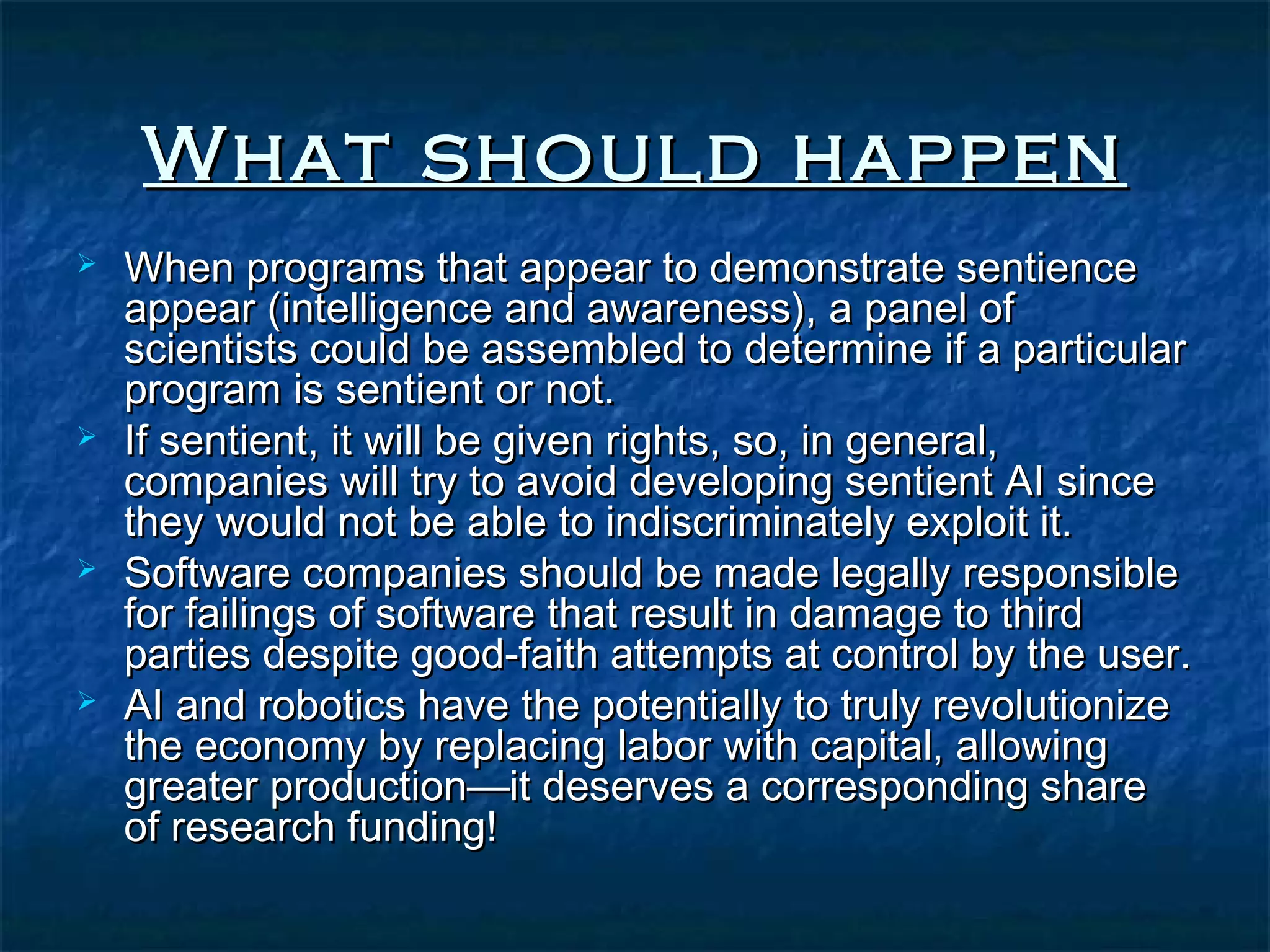 What should happen
   When programs that appear to demonstrate sentience
    appear (intelligence and awareness), a panel of
    scientists could be assembled to determine if a particular
    program is sentient or not.
   If sentient, it will be given rights, so, in general,
    companies will try to avoid developing sentient AI since
    they would not be able to indiscriminately exploit it.
   Software companies should be made legally responsible
    for failings of software that result in damage to third
    parties despite good-faith attempts at control by the user.
   AI and robotics have the potentially to truly revolutionize
    the economy by replacing labor with capital, allowing
    greater production—it deserves a corresponding share
    of research funding!
 