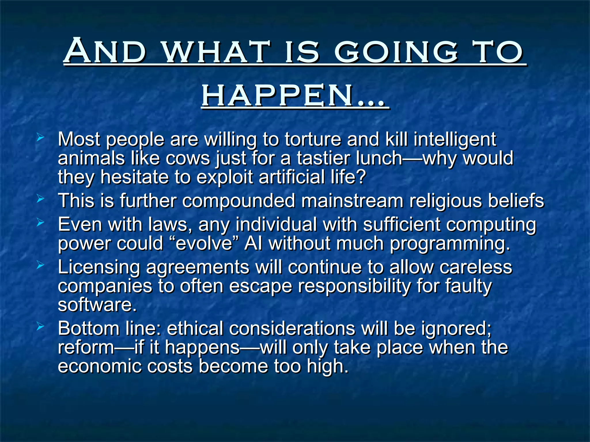 And what is going to
         happen…
   Most people are willing to torture and kill intelligent
    animals like cows just for a tastier lunch—why would
    they hesitate to exploit artificial life?
   This is further compounded mainstream religious beliefs
   Even with laws, any individual with sufficient computing
    power could “evolve” AI without much programming.
   Licensing agreements will continue to allow careless
    companies to often escape responsibility for faulty
    software.
   Bottom line: ethical considerations will be ignored;
    reform—if it happens—will only take place when the
    economic costs become too high.
 
