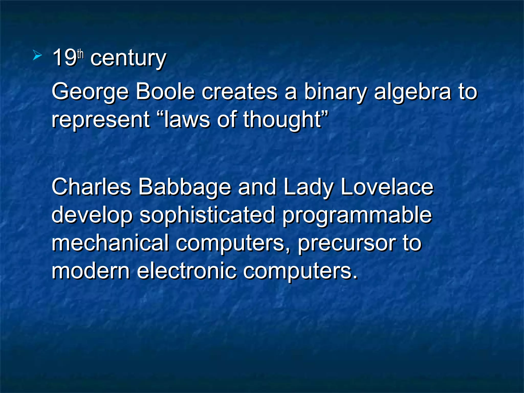    19th century
    George Boole creates a binary algebra to
    represent “laws of thought”

    Charles Babbage and Lady Lovelace
    develop sophisticated programmable
    mechanical computers, precursor to
    modern electronic computers.
 