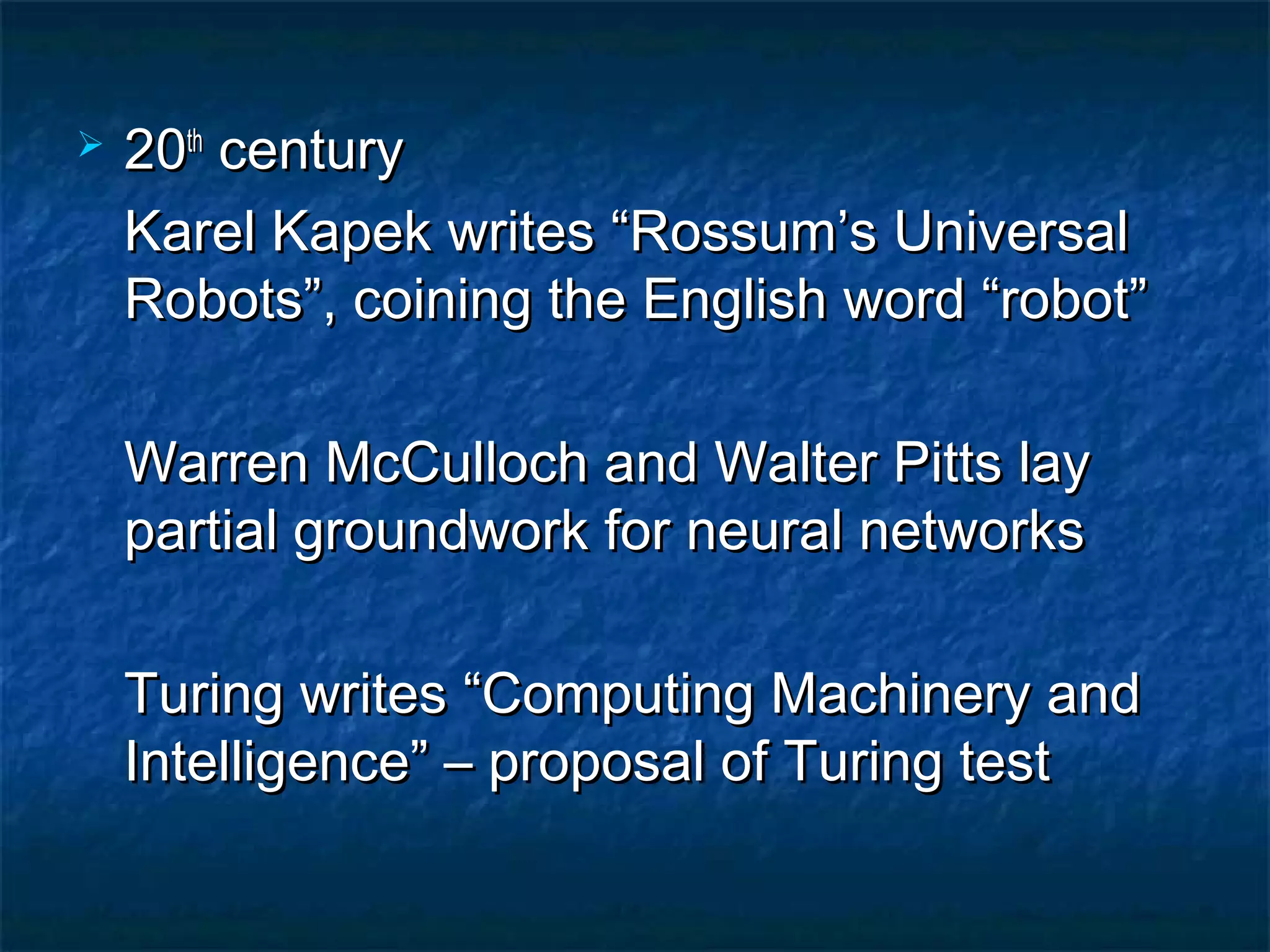    20th century
    Karel Kapek writes “Rossum’s Universal
    Robots”, coining the English word “robot”

    Warren McCulloch and Walter Pitts lay
    partial groundwork for neural networks

    Turing writes “Computing Machinery and
    Intelligence” – proposal of Turing test
 