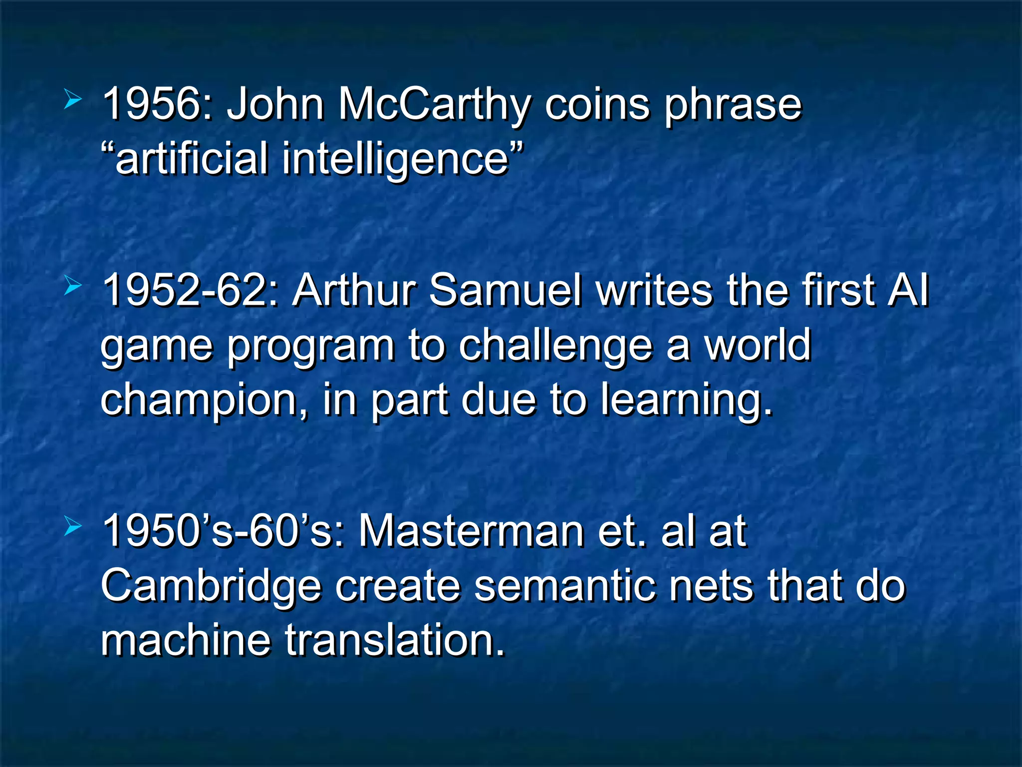    1956: John McCarthy coins phrase
    “artificial intelligence”

   1952-62: Arthur Samuel writes the first AI
    game program to challenge a world
    champion, in part due to learning.

   1950’s-60’s: Masterman et. al at
    Cambridge create semantic nets that do
    machine translation.
 