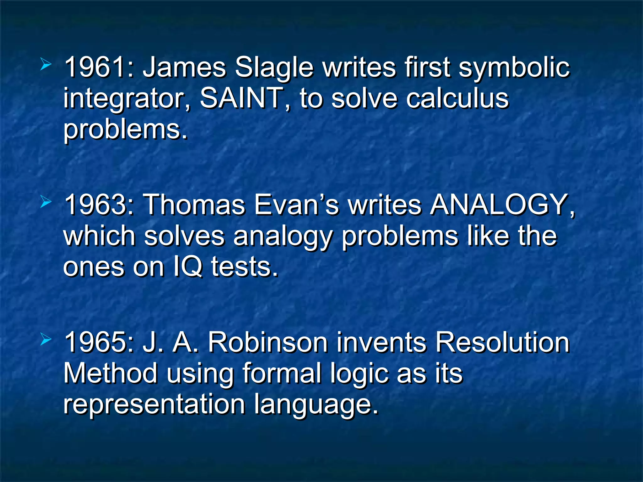    1961: James Slagle writes first symbolic
    integrator, SAINT, to solve calculus
    problems.

   1963: Thomas Evan’s writes ANALOGY,
    which solves analogy problems like the
    ones on IQ tests.

   1965: J. A. Robinson invents Resolution
    Method using formal logic as its
    representation language.
 