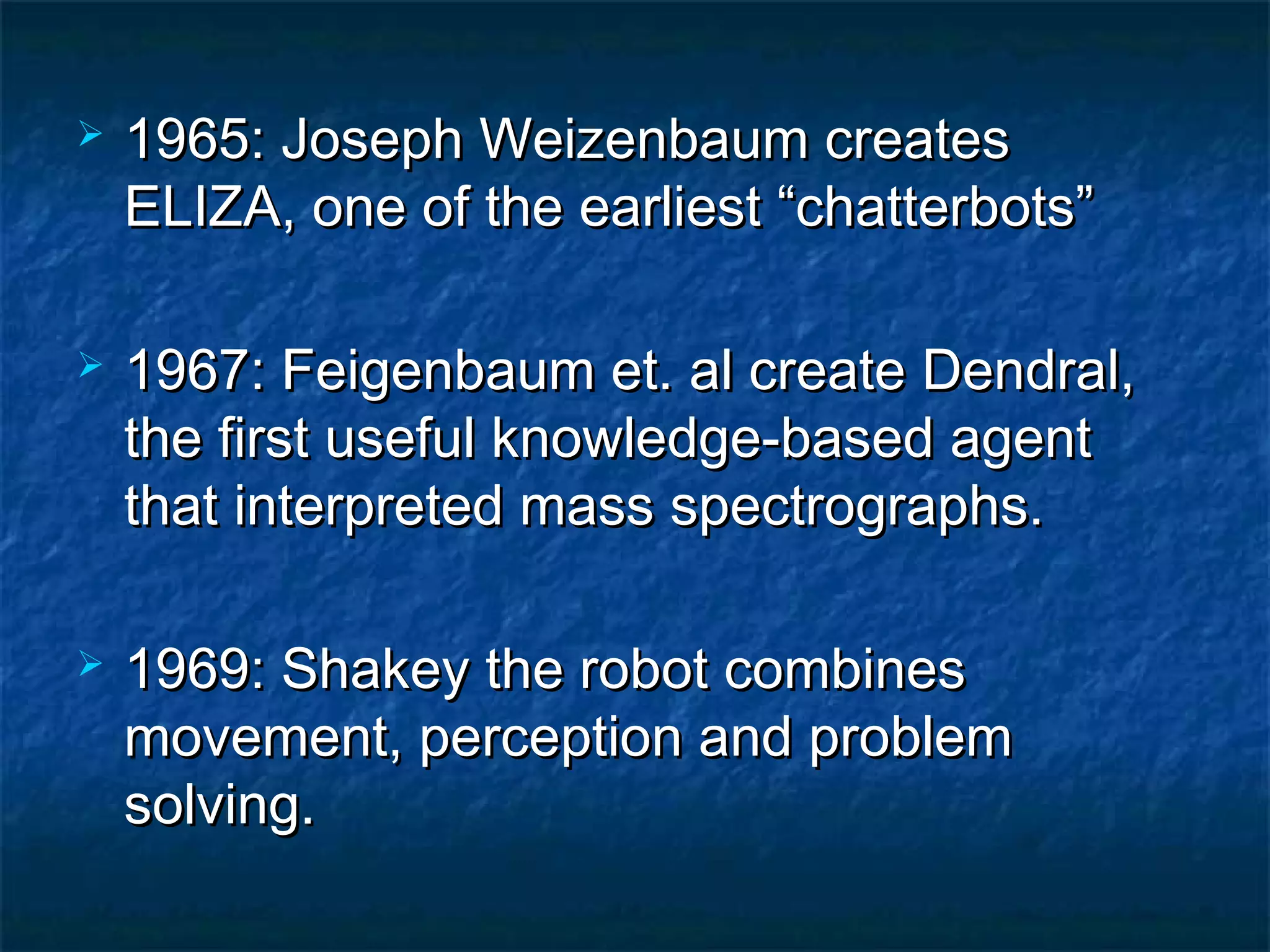    1965: Joseph Weizenbaum creates
    ELIZA, one of the earliest “chatterbots”

   1967: Feigenbaum et. al create Dendral,
    the first useful knowledge-based agent
    that interpreted mass spectrographs.

   1969: Shakey the robot combines
    movement, perception and problem
    solving.
 
