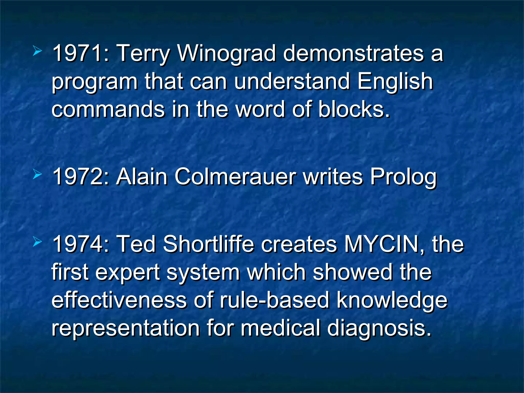    1971: Terry Winograd demonstrates a
    program that can understand English
    commands in the word of blocks.

   1972: Alain Colmerauer writes Prolog

   1974: Ted Shortliffe creates MYCIN, the
    first expert system which showed the
    effectiveness of rule-based knowledge
    representation for medical diagnosis.
 