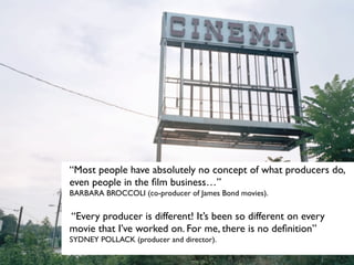 “Most people have absolutely no concept of what producers do,
even people in the ﬁlm business…”
BARBARA BROCCOLI (co-producer of James Bond movies).


“Every producer is different! It’s been so different on every
movie that I’ve worked on. For me, there is no deﬁnition”
SYDNEY POLLACK (producer and director).
 