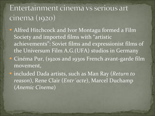 Alfred Hitchcock and Ivor Montagu formed a Film Society and imported films with “artistic achievements”: Soviet films and expressionist films of the Universum Film A.G.(UFA) studios in Germany Cinéma Pur, (1920s and 1930s French avant-garde film movement,  included Dada artists, such as Man Ray ( Return to reason ), Rene Clair ( Entr´acte ), Marcel Duchamp ( Anemic Cinema ) 