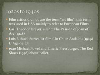 Film critics did not use the term “art film”, this term was used in USA mainly to refer to European Films. Carl Theodor Dreyer, silent: The Passion of Joan of Arc (1928) Luis Buñuel. Surrealist film: Un Chien Andalou (1929) L´Age de´Or  1940 Michael Powel and Emeric Pressburger, The Red Shoes (1948) about ballet. 