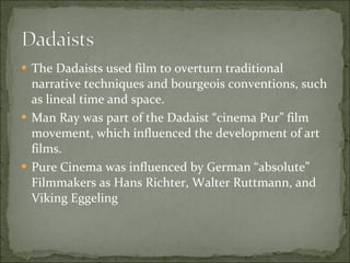 The Dadaists used film to overturn traditional narrative techniques and bourgeois conventions, such as lineal time and space. Man Ray was part of the Dadaist “cinema Pur” film movement, which influenced the development of art films. Pure Cinema was influenced by German “absolute” Filmmakers as Hans Richter, Walter Ruttmann, and Viking Eggeling 