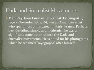 Man Ray , born  Emmanuel Radnitzky  (August 27, 1890 – November 18, 1976), was an American artist who spent most of his career in Paris, France. Perhaps best described simply as a modernist, he was a significant contributor to both the Dada and Surrealist movements. He is noted for his photograms which he renamed "rayographs" after himself. 