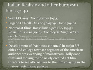 Sean O´Casey,  The Informer  (1935) Eugene O´Neill  The Long Voyage Home  (1940) Neorealist films: Rossellini:  Open City  (1945), Rossellini:  Paisa  (1946),  The Bicycle Thief Ladri di biciclette Thiefhttp://www.youtube.com/watch?v=OxNPI2UAKJk&feature=PlayList&p=A27A1DF4E4374F0C&playnext_from=PL&playnext=1&index=23 After the war Development of “Arthouse cinemas” in major US cities and college towns: a segment of the american audience was wearying of mainstream Hollywood films and moving to the newly created art film theaters to see alternatives to the films playing in the main-streets movie palaces.  