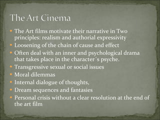 The Art films motivate their narrative in Two principles: realism and authorial expressivity Loosening of the chain of cause and effect Often deal with an inner and psychological drama that takes place in the character´s psyche.  Transgressive sexual or social issues Moral dilemmas Internal dialogue of thoughts, Dream sequences and fantasies Personal crisis without a clear resolution at the end of the art film 