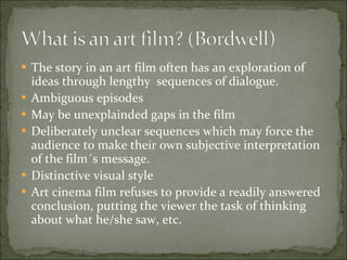 The story in an art film often has an exploration of ideas through lengthy  sequences of dialogue.  Ambiguous episodes May be unexplainded gaps in the film Deliberately unclear sequences which may force the audience to make their own subjective interpretation of the film´s message.  Distinctive visual style Art cinema film refuses to provide a readily answered conclusion, putting the viewer the task of thinking about what he/she saw, etc. 