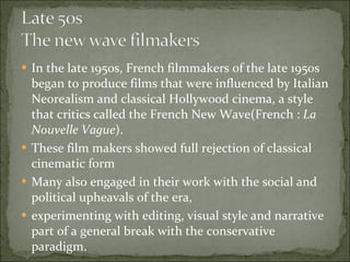 In the late 1950s, French filmmakers of the late 1950s began to produce films that were influenced by Italian Neorealism and classical Hollywood cinema, a style that critics called the French New Wave(French :  La Nouvelle Vague ).  These film makers showed full rejection of classical cinematic form Many also engaged in their work with the social and political upheavals of the era,  experimenting with editing, visual style and narrative part of a general break with the conservative paradigm.  