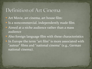 Art Movie, art cinema, art house film: Is a noncommercial, independently made film Aimed at a niche audience rather than a mass audience Also foreign language film with these characteristics I n Europe the term "art film" is more associated with "auteur" films and "national cinema" (e.g., German national cinema). 