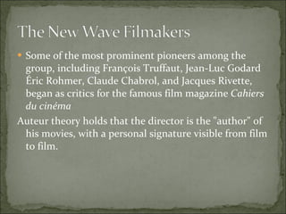 Some of the most prominent pioneers among the group, including François Truffaut, Jean-Luc Godard Éric Rohmer, Claude Chabrol, and Jacques Rivette, began as critics for the famous film magazine  Cahiers du cinéma   Auteur theory holds that the director is the "author" of his movies, with a personal signature visible from film to film. 