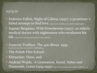 Federico Fellini, Night of Cabiria (1957), a prostitute´s failed attemps to find love.  http://www.youtube.com/watch?v=nJvjJOQgdeI Ingmar Bergman, Wild Strawberries (1957), an elderly medical doctor with nightmares who revaluates his life.  http://www.youtube.com/watch?v=A3n4TxNeaPg Francois Truffaut, The 400 Blows  1959  http://www.youtube.com/watch?v=Xn9RikpEKyg The Polish Film School:  Khruschev Thaw, and Andrzej Wajda,  A Generation, Kanal, Ashes and Diamonds, Lotna (1954.1959)  http://www.youtube.com/watch?v=KrBBweF__to 