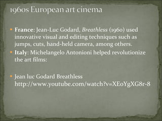 France : Jean-Luc Godard,  Breathless  (1960) used innovative visual and editing techniques such as jumps, cuts, hand-held camera, among others.  Italy : Michelangelo Antonioni helped revolutionize the art films: Jean luc Godard Breathless  http://www.youtube.com/watch?v=XEoYgXG8r-8  