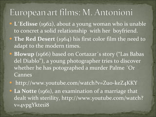 L´Eclisse  (1962), about a young woman who is unable to concret a solid relationship  with her  boyfriend.  The Red Desert  (1964) his first color film the need to adapt to the modern times. Blowup  (1966) based on Cortazar´s story (“Las Babas del Diablo”), a young photographer tries to discover whether he has potographed a murder Palme ´Or Cannes http://www.youtube.com/watch?v=Zu0-keZ4KKY La Notte  (1961), an examination of a marriage that dealt with sterility, http://www.youtube.com/watch?v=4vpgYkte1i8 