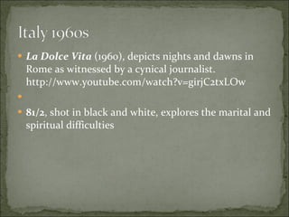 La Dolce Vita  (1960), depicts nights and dawns in Rome as witnessed by a cynical journalist. http://www.youtube.com/watch?v=girjC2txLOw 81/2 , shot in black and white, explores the marital and spiritual difficulties 