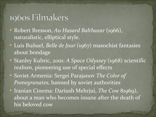 Robert Bresson,  Au Hasard Balthazar  (1966), naturalistic, elliptical style. Luis Buñuel,  Belle de Jour ( 1967) masochist fantasies about bondage Stanley Kubric, 2001:  A Space Odyssey  (1968) scientific realism, pioneering use of special effects Soviet Armenia: Sergei Parajanov  The Color of Pomegranates,  banned by soviet authorities Iranian Cinema: Dariush Mehrjui,  The Cow  81969), about a man who becomes insane after the death of his beloved cow 