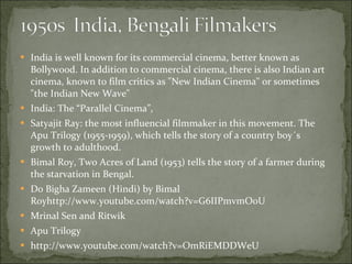 India is well known for its commercial cinema, better known as Bollywood. In addition to commercial cinema, there is also Indian art cinema, known to film critics as "New Indian Cinema" or sometimes "the Indian New Wave"  India: The “Parallel Cinema”,  Satyajit Ray: the most influencial filmmaker in this movement. The Apu Trilogy (1955-1959), which tells the story of a country boy´s growth to adulthood.  Bimal Roy, Two Acres of Land (1953) tells the story of a farmer during the starvation in Bengal.  Do Bigha Zameen (Hindi) by Bimal Royhttp://www.youtube.com/watch?v=G6IIPmvmOoU Mrinal Sen and Ritwik  Apu Trilogy http://www.youtube.com/watch?v=OmRiEMDDWeU 