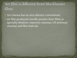 Art cinema has its own distinct conventions:  art film producers usually present their films at specialty theatres: repertory cinemas, US arthouse cinemas and film festivals.  