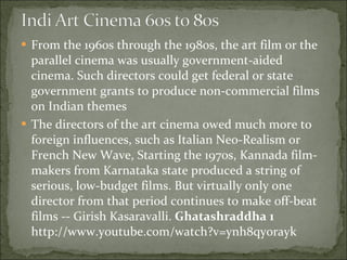 From the 1960s through the 1980s, the art film or the parallel cinema was usually government-aided cinema. Such directors could get federal or state government grants to produce non-commercial films on Indian themes The directors of the art cinema owed much more to foreign influences, such as Italian Neo-Realism or French New Wave, Starting the 1970s, Kannada film-makers from Karnataka state produced a string of serious, low-budget films. But virtually only one director from that period continues to make off-beat films -- Girish Kasaravalli.  Ghatashraddha 1  http://www.youtube.com/watch?v=ynh8qyorayk 